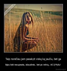 Taip norėčiau jam pasakyti viską ką jaučiu, bet ga - bijau būti nesuprasta, iskaudinta.. bet po velnių.. Aš Jį Myliu! 