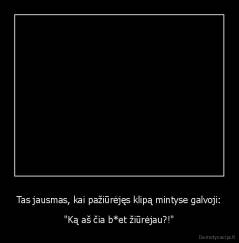 Tas jausmas, kai pažiūrėjęs klipą mintyse galvoji: - "Ką aš čia b*et žiūrėjau?!"