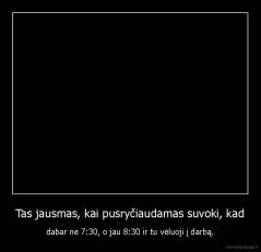 Tas jausmas, kai pusryčiaudamas suvoki, kad - dabar ne 7:30, o jau 8:30 ir tu vėluoji į darbą.