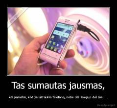 Tas sumautas jausmas, - kai pamatai, kad jis isitraukia telefoną, nebe dėl Tavęs,o dėl Jos. . .