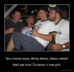 Tavo kreivos kojos, iškritę dantys, baisus veidas? - Ateik pas mus! Čia tamsu ir mes girti.