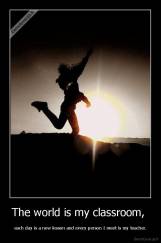 The world is my classroom,  - each day is a new lesson and every person I meet is my teacher.