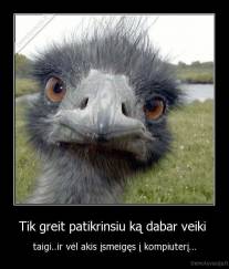 Tik greit patikrinsiu ką dabar veiki  - taigi..ir vėl akis įsmeigęs į kompiuterį...