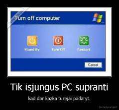 Tik isjungus PC supranti - kad dar kazka turejai padaryt.