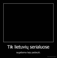 Tik lietuvių serialuose - sugebama taip padaryti.