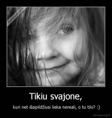 Tikiu svajone, -  kuri net išsipildžiusi lieka nereali, o tu tiki? :)