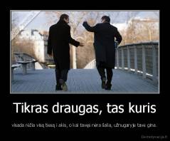 Tikras draugas, tas kuris - visada rėžia visą tiesą i akis, o kai tavęs nėra šalia, užnugaryje tave gina.