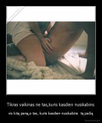 Tikras vaikinas ne tas,kuris kasdien nusikabins - vis kitą paną,o tas, kuris kasdien nusikabins  tą pačią