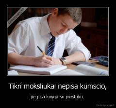 Tikri moksliukai nepisa kumscio, - jie pisa knyga su piestuku.