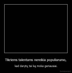 Tikriems talentams nereikia populiarumo, - kad darytų tai ką moka geriausiai.