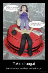 Tokie draugai - visados meluoja, sugalvoja kvailą situaciją..