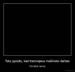 Toks įspūdis, kad tramvajaus mašinisto darbas - Yra labai ramus