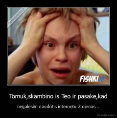 Tomuk,skambino is Teo ir pasake,kad - negalesim naudotis internetu 2 dienas...