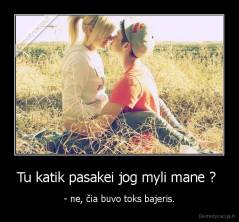 Tu katik pasakei jog myli mane ?  - - ne, čia buvo toks bajeris.