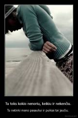 Tu toks kokio nenoriu, keikiu ir nekenčiu.  - Tu netinki mano pasauliui ir puikiai tai jaučiu.  