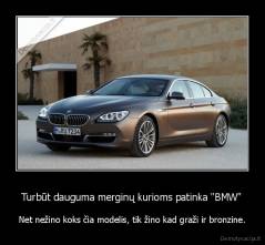 Turbūt dauguma merginų kurioms patinka "BMW" - Net nežino koks čia modelis, tik žino kad graži ir bronzine.