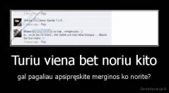 Turiu viena bet noriu kito - gal pagaliau apsipręskite merginos ko norite?