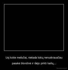 Uoj kokie meilučiai, niekada tokių nenuskriausčiau - pasakė blondinė ir išėjo pirkti kailių...