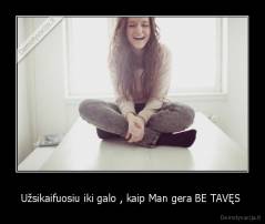 Užsikaifuosiu iki galo , kaip Man gera BE TAVĘS  - 