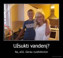 Užsukti vandenį? - Ne, ačiū. Geriau nusifotkinkim