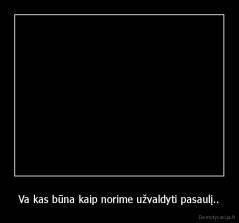 Va kas būna kaip norime užvaldyti pasaulį.. - 