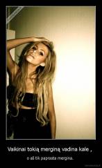 Vaikinai tokią merginą vadina kale ,  - o aš tik paprasta mergina. 