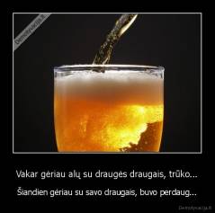 Vakar gėriau alų su draugės draugais, trūko... - Šiandien gėriau su savo draugais, buvo perdaug...