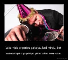 Vakar tiek prigėriau galvojau,kad mirsiu, bet  - atsibudau ryte ir pagalvojau geriau bučiau miręs vakar..