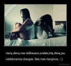Vieną dieną mes didžiausios priešės,kitą dieną jau - neišskiriamos draugės. Nes mes merginos. : )   