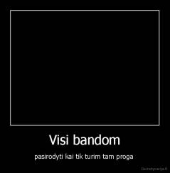 Visi bandom - pasirodyti kai tik turim tam proga 