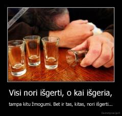 Visi nori išgerti, o kai išgeria, - tampa kitu žmogumi. Bet ir tas, kitas, nori išgerti...