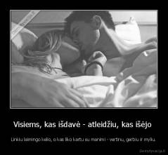 Visiems, kas išdavė - atleidžiu, kas išėjo  - Linkiu laimingo kelio, o kas liko kartu su manimi - vertinu, gerbiu ir myliu.