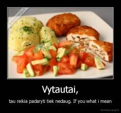 Vytautai, - tau reikia padaryti tiek nedaug. If you what i mean