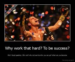 Why work that hard? To be success? - Why? Good question. Why not? why not see how far you can go? what can you become