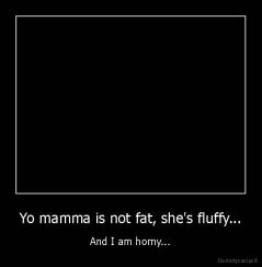 Yo mamma is not fat, she's fluffy... - And I am horny...