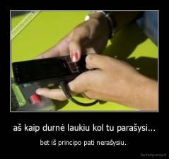 aš kaip durnė laukiu kol tu parašysi... - bet iš principo pati nerašysiu. 