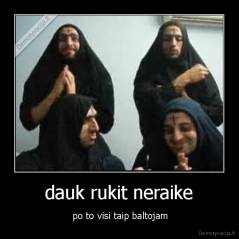 dauk rukit neraike -  po to visi taip baltojam