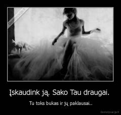 Įskaudink ją. Sako Tau draugai.  -  Tu toks bukas ir jų paklausai..