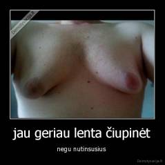 jau geriau lenta čiupinėt - negu nutinsusius 