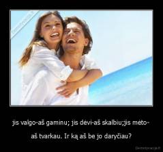 jis valgo-aš gaminu; jis dėvi-aš skalbiu;jis mėto- - aš tvarkau. Ir ką aš be jo daryčiau?