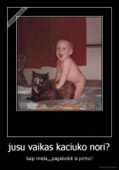 jusu vaikas kaciuko nori? - kaip miela,,,pagalvokit is pirmo!