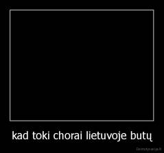 kad toki chorai lietuvoje butų - 