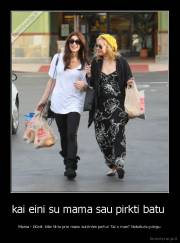 kai eini su mama sau pirkti batu  - Mama - žiūrėk šitie tiktu prie mano sunknles perku! Tai o man? Nebeturiu pinigu