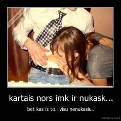 kartais nors imk ir nukask... - bet kas is to.. visu nenukasiu..