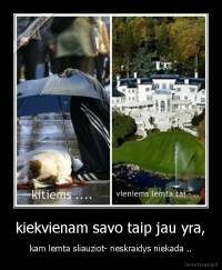 kiekvienam savo taip jau yra, - kam lemta sliauziot- neskraidys niekada ..