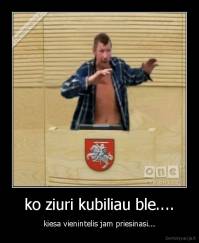 ko ziuri kubiliau ble.... - kiesa vienintelis jam priesinasi...