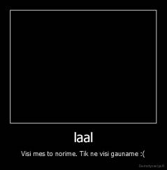 laal - Visi mes to norime. Tik ne visi gauname :(