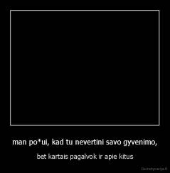 man po*ui, kad tu nevertini savo gyvenimo, - bet kartais pagalvok ir apie kitus