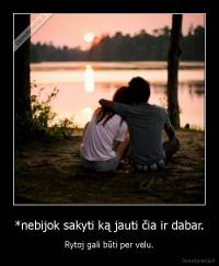 *nebijok sakyti ką jauti čia ir dabar. - Rytoj gali būti per vėlu.