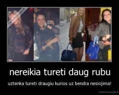 nereikia tureti daug rubu - uztenka tureti draugiu kurios uz bendra nesiojima!